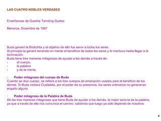 LAS CUATRO NOBLES VERDADES Enseñanzas de Gueshe Tamding Gyatso Menorca, Diciembre de 1997 Buda generó la Bodichita y el objetivo de ello fue servir a todos los seres. Al principio la generó teniendo en mente el beneficio de todos los seres y lo mantuvo hasta llegar a la iluminación. Buda tiene tres maneras milagrosas de ayudar a los demás a través de: -  el cuerpo, -  la palabra -  y de la mente.  ·  Poder milagroso del cuerpo de Buda Cuando se dice cuerpo, se refiere a los tres cuerpos de emanación usados para el beneficio de los demás. Si Buda visitara Ciudadela, por el poder de su presencia, los seres ordinarios no generarían engaño alguno. ·  Poder milagroso de la Palabra de Buda  De las tres maneras milagrosas que tiene Buda de ayudar a los demás, la mejor seria la de la palabra, ya que a través de ella nos comunica el camino, sabiendo que luego ya sólo depende de nosotros. 