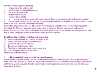 Hay tres tipos de palabra de Buda: -  la que surge de su boca son: -  los 3 giros a la rueda del Dharma: -  las 4 Nobles Verdades -  el Sutra del Corazón -  Versión Chitamantra -  -  la que viene de su inspiración o permiso de Buda como por ejemplo el Sutra del corazón, -  la que viene de sus bendiciones, es la que viene del ruido de los árboles, de la protuberancia de la cabeza del Buda o de los tambores celestiales. Buda obtuvo la iluminación a los 35 años en 7 semanas, no enseñó porque la razón fue mostrar la grandeza del Dharma hasta que otros seres no se lo pidieran. Cuando eso ocurrió cada ser le escuchaba en su propio idioma. Buda resolvía en un instante las dudas de quienes le preguntaban. Sólo entrar en su campo los insectos tenían una reencarnación superior. Establecer las 4 nobles verdades en 6 apartados: 1-  Número definitivo de las cuatros verdades arias 2-  Orden definitivo de las 4 verdades arias 3-  Definición de cada una de ellas 4-  División de cada una de ellas 5-  Significado de la palabra de cada verdad aria 6-  Los 16 aspectos de las 4 verdades El tema no es fácil ni breve 1·  Número definitivo de las cuatros verdades arias Son 4, la razón de ese número es que para los seres sólo hay 2 posibilidades estar en el Samsara y estar fuera del Samsara. El Samsara estaría relacionado con las 2 primeras verdades: la existencia del sufrimiento y de las causas de éste. Las otras 2 verdades presentan la manera de salir del Samsara: cesación y sendero. 