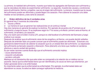 La primera, la realidad del sufrimiento, muestra que todos los agregados del Samsara son sufrimiento y que la naturaleza de éstos es experimentar sufrimiento. La segunda, muestra las causas y condiciones para el sufrimiento, Karma y engaños, que es el origen del sufrimiento. La tercera, muestra que la causa del sufrimiento puede ser eliminado y puede llegar a la cesación. Para obtener la cesación uno debe meditar en los senderos y esto seria la cesación. 2·  Orden definitivo de las 4 verdades arias En general hay 2 maneras de ordenarlas: 1-  Causa y efecto 2-  La manera en que se generan las realizaciones en el continuo mental Hay dos maneras en general de explicar la doctrina. Por ejemplo de acuerdo a la 2ª primero es el sufrimiento y luego la causa. Si se explicase según la 1ª la causa y el efecto: primero seria el Karma, el sufrimiento, el sendero y la cesación. Hay una razón para el orden inverso (2ª), porque es vital localizar el sufrimiento del Samsara y luego analizar sus causas. Después de analizar que el sufrimiento viene de los engaños y el Karma, uno puede decidir soltarlos. Después de entender ésto uno puede conocer que el sufrimiento puede ser eliminado.  Entonces uno generará la determinación de obtener la cesación que es un estado libre del sufrimiento. La separación del sufrimiento es llamado cesación o liberación. Para obtenerlo uno tiene que meditar en senderos efectivos o sea la verdad del sendero. Es por estas razones cuando Buda dijo que el sufrimiento conocido implica: - causa abandonada - cesación actualizada - sendero cultivado Maitreya en el Utaratantra dijo que este orden es comparado a la relación de un médico con su paciente. Decía que la enfermedad tiene que ser identificada y la causa se tiene que abandonar, por haber generado temor a la enfermedad. Es importante saber que la enfermedad es enfermedad. Por ejemplo, la enfermedad debe ser abandonar su causa, la salud se debe conseguir aplicando la medicina. 
