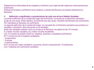Padecemos la enfermedad de los engaños y el Karma y por culpa de ello migramos continuamente por el Samsara. El Buda es el doctor y el Dharma es la medicina, a través del Dharma o el sendero obtenemos la liberación.  3·  Definición o significado o características de cada una de las 4 Nobles Verdades La primera definición de la verdad del origen del sufrimiento: una parte de un fenómeno samsárico surge de una causa. Parte significa, da entender que sea causa, resultado del Samsara (es sufrimiento). Por naturaleza es Samsara, es sufrimiento. La segunda definición de la verdad del origen, es una parte de un fenómeno samsárico que produce un resultado, sufrimiento. Nos enfocamos en el resultado. Estas dos verdades explican como se circula en el Samsara, se explica en los 12 vínculos: 5 y medio vínculos causales y 6 y medio vínculos resultantes. Los 12 vínculos se pueden dividir en: engaños, acciones y resultados (sufrimiento). El 1º vínculo son los 3 engaños verdaderos: - la ignorancia - 8 ansias - 9 aferramientos El 2º vínculo son origen verdadero o acciones: Acción composicional, 10 existencias. Los 7 restantes son sufrimiento verdadero. 