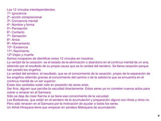 Los 12 vínculos interdependientes: 1º- Ignorancia 2º- acción composicional 3º- Conciencia mental 4º- Nombre y forma 5º- Percepción 6º- Contacto 7º- Sensación 8º- Ansia 9º- Aferramiento 10º- Existencia 11º- Nacimiento 12º-Vejez y muerte Somos incapaces de identificar estos 12 vínculos en nosotros. La verdad de la cesación: es el estado de la eliminación o abandono en el continuo mental de un aria, obtenido por el resultado de su propia causa que es la verdad del sendero. Se llama cesación porque han parado los engaños. La verdad del sendero: el resultado, que es el conocimiento de la cesación, propio de la separación de los engaños obtenido gracias al conocimiento del camino o de la sabiduría que se encuentra en el continuo mental de un ser superior. Estas dos verdades están sólo en posesión de seres arias. Ser Aria, alguien que percibe la vacuidad directamente. Estos seres ya no cometen nuevos actos para volver a renacer en el Samsara. Sólo se deja de crear Karma si se tiene ese conocimiento de la vacuidad. Los Bodisatvas, que están en el sendero de la acumulación y preparación alguno son Arias y otros no. Pero sólo renacen en el Samsara por la motivación de ayudar a todos los seres. Un Arhat Hinayana tiene que empezar en sendero Mahayana de acumulación. 