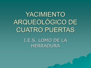 YACIMIENTO
ARQUEOLÓGICO DE
CUATRO PUERTAS
I.E.S. LOMO DE LA
HERRADURA
 