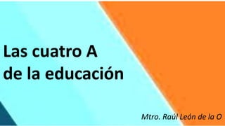 Las cuatro A
de la educación
Mtro. Raúl León de la O
 