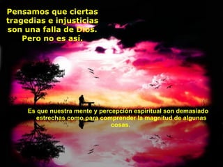 Es que nuestra mente y percepción espiritual son demasiado estrechas como para comprender la magnitud de algunas cosas.  Pensamos que ciertas tragedias e injusticias son una falla de Dios. Pero no es así. 