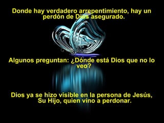 Donde hay verdadero arrepentimiento, hay un perdón de Dios asegurado.  Algunos preguntan: ¿Dónde está Dios que no lo veo?  Dios ya se hizo visible en la persona de Jesús, Su Hijo, quien vino a perdonar. 
