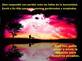 Dios respondió con perdón ante las fallas de la humanidad. Envió a Su Hijo para que seamos perdonados y aceptados.   Dios nos quiso amar y envió la solución para nuestros pecados. 