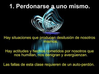 1. Perdonarse a uno mismo. Hay situaciones que producen desilusión de nosotros mismos.  Hay actitudes y hechos cometidos por nosotros que nos humillan, nos denigran y avergüenzan.  Las fallas de esta clase requieren de un auto-perdón.  
