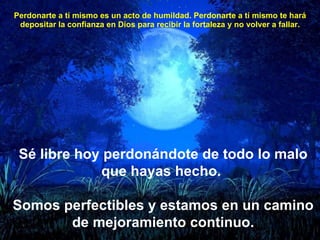 Perdonarte a tí mismo es un acto de humildad. Perdonarte a tí mismo te hará depositar la confianza en Dios para recibir la fortaleza y no volver a fallar. Sé libre hoy perdonándote de todo lo malo que hayas hecho.  Somos perfectibles y estamos en un camino de mejoramiento continuo. 