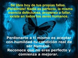 Sé libre hoy de tus propias fallas.
¡Perdónate! Nadie es perfecto, la misma
 esencia defectuosa, propensa a fallar,
  existe en todos los seres humanos.




Perdonarte a tí mismo es aceptar
con humildad tu condición real de
         ser humano.
 Reconoce que no eres perfecto y
      comienza a mejorar.
 
