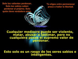 Solo los valientes perdonan.   Tú eliges entre permanecer
   Solo los sabios saben        preso o hallar la libertad.
 perdonar al prójimo. Solo
quién tiene verdadero amor.




    Cualquier mediocre puede ser violento,
       matar, abusar o lastimar, pero no
     cualquiera posee el supremo valor de
                  perdonar.


 Esto solo es un rasgo de los seres sabios e
                 inteligentes.
 