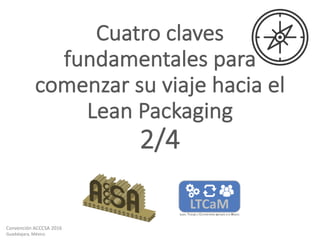 Convención	ACCCSA	2016
Guadalajara,	México
Cuatro	claves	
fundamentales	para	
comenzar	su	viaje	hacia	el
Lean	Packaging
2/4
 