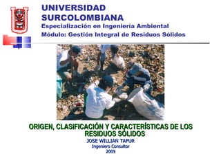 UNIVERSIDAD SURCOLOMBIANA Especialización en Ingeniería Ambiental Módulo: Gestión Integral de Residuos Sólidos   ORIGEN, CLASIFICACIÓN Y CARACTERÍSTICAS DE LOS RESIDUOS SÓLIDOS JOSE WILLIAN TAFUR Ingeniero Consultor 2009 