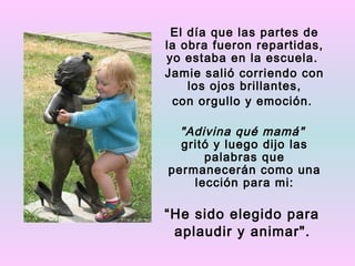 El día que las partes de
la obra fueron repartidas,
yo estaba en la escuela.
Jamie salió corriendo con
    los ojos brillantes,
 con orgullo y emoción.

  "Adivina qué mamá"
  gritó y luego dijo las
      palabras que
permanecerán como una
    lección para mi:

“He sido elegido para
 aplaudir y animar".
 