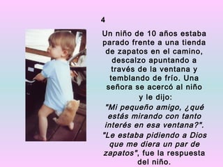4
Un niño de 10 años estaba
parado frente a una tienda
 de zapatos en el camino,
    descalzo apuntando a
    través de la ventana y
   temblando de frío. Una
  señora se acercó al niño
           y le dijo:
 "Mi pequeño amigo, ¿qué
  estás mirando con tanto
 interés en esa ventana?".
"Le estaba pidiendo a Dios
   que me diera un par de
zapatos" , fue la respuesta
           del niño.
 