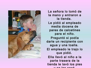 La señora lo tomó de
 la mano y entraron a
        la tienda.
 Le pidió al empleado
   media docena de
  pares de calcetines
      para el niño.
   Preguntó si podía
darle un recipiente con
  agua y una toalla.
El empleado le trajo lo
       que pidió.
 Ella llevó al niño a la
  parte trasera de la
tienda le lavó los pies
 