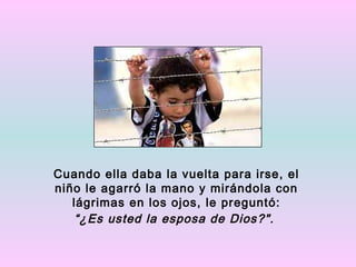 Cuando ella daba la vuelta para irse, el
niño le agarró la mano y mirándola con
   lágrimas en los ojos, le preguntó:
    “¿Es usted la esposa de Dios?".
 