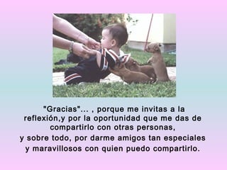 "Gracias"... , porque me invitas a la
 reflexión,y por la oportunidad que me das de
        compartirlo con otras personas,
y sobre todo, por darme amigos tan especiales
  y maravillosos con quien puedo compartirlo.
 