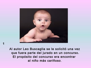 1
    Al autor Leo Buscaglia se le solicitó una vez
     que fuera parte del jurado en un concurso.
      El propósito del concurso era encontrar
                al niño más cariñoso .
 
