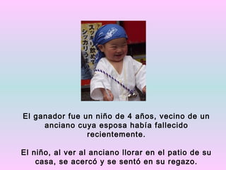 El ganador fue un niño de 4 años, vecino de un
     anciano cuya esposa había fallecido
                recientemente.

El niño, al ver al anciano llorar en el patio de su
    casa, se acercó y se sentó en su regazo.
 