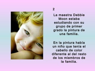 2
La maestra Debbie
   Moon estaba
estudiando con su
 grupo de primer
grado la pintura de
   una familia.

 En la pintura había
un niño que tenía el
   cabello de color
diferente al del resto
 de los miembros de
      la familia.
 