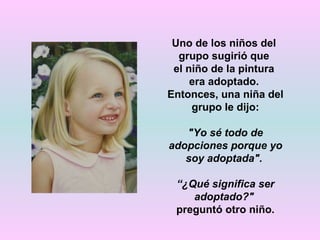 Uno de los niños del
  grupo sugirió que
 el niño de la pintura
     era adoptado.
Entonces, una niña del
     grupo le dijo:

   "Yo sé todo de
adopciones porque yo
   soy adoptada".

 “¿Qué significa ser
    adoptado?"
 preguntó otro niño.
 