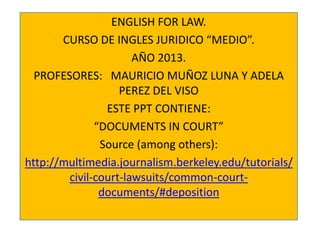ENGLISH FOR LAW.
CURSO DE INGLES JURIDICO “MEDIO”.
AÑO 2013.
PROFESORES: MAURICIO MUÑOZ LUNA Y ADELA
PEREZ DEL VISO
ESTE PPT CONTIENE:
“DOCUMENTS IN COURT”
Source (among others):
http://multimedia.journalism.berkeley.edu/tutorials/
civil-court-lawsuits/common-courtdocuments/#deposition

 