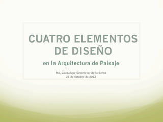 CUATRO ELEMENTOS
    DE DISEÑO
  en la Arquitectura de Paisaje
      Ma. Guadalupe Sotomayor de la Serna
             21 de octubre de 2012
 