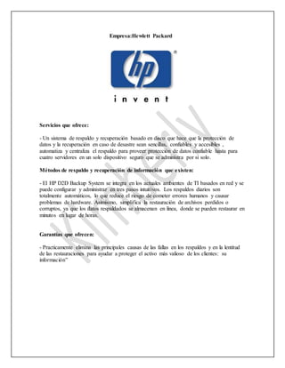 Empresa:Hewlett Packard
Servicios que ofrece:
- Un sistema de respaldo y recuperación basado en disco que hace que la protección de
datos y la recuperación en caso de desastre sean sencillas, confiables y accesibles ,
automatiza y centraliza el respaldo para proveer protección de datos confiable hasta para
cuatro servidores en un solo dispositivo seguro que se administra por sí solo.
Métodos de respaldo y recuperación de información que existen:
- El HP D2D Backup System se integra en los actuales ambientes de TI basados en red y se
puede configurar y administrar en tres pasos intuitivos. Los respaldos diarios son
totalmente automáticos, lo que reduce el riesgo de cometer errores humanos y causar
problemas de hardware. Asimismo, simplifica la restauración de archivos perdidos o
corruptos, ya que los datos respaldados se almacenan en línea, donde se pueden restaurar en
minutos en lugar de horas.
Garantías que ofrecen:
- Practicamente elimina las principales causas de las fallas en los respaldos y en la lentitud
de las restauraciones para ayudar a proteger el activo más valioso de los clientes: su
información”
 