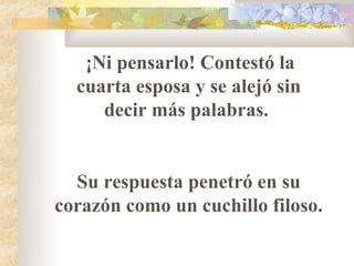 ¡Ni pensarlo! Contestó la
cuarta esposa y se alejó sin
decir más palabras.
Su respuesta penetró en su
corazón como un cuchillo filoso.