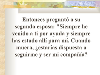Entonces preguntó a su
segunda esposa: "Siempre he
venido a ti por ayuda y siempre
has estado allí para mí. Cuando
muera, ¿estarías dispuesta a
seguirme y ser mi compañía?