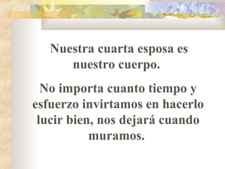 Nuestra cuarta esposa es
nuestro cuerpo.
No importa cuanto tiempo y
esfuerzo invirtamos en hacerlo
lucir bien, nos dejará cuando
muramos.