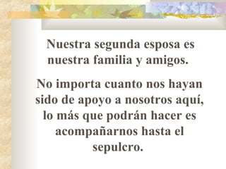 Nuestra segunda esposa es
nuestra familia y amigos.
No importa cuanto nos hayan
sido de apoyo a nosotros aquí,
lo más que podrán hacer es
acompañarnos hasta el
sepulcro.