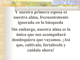 Y nuestra primera esposa es
nuestra alma, frecuentemente
ignorada en la búsqueda
Sin embargo, nuestra alma es la
única que nos acompañará
dondequiera que vayamos. ¡Así
que, cultívala, fortalécela y
cuídala ahora!