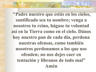"Padre nuestro que estás en los cielos,
santificado sea tu nombre; venga a
nosotros tu reino, hágase tu voluntad
así en la Tierra como en el cielo. Dános
hoy nuestro pan de cada día, perdona
nuestras ofensas, como también
nosotros perdonamos a los que nos
ofenden; no nos dejes caer en
tentación y líbranos de todo mal”
Amén