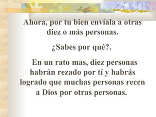 Ahora, por tu bien envíala a otras
diez o más personas.
¿Sabes por qué?.
En un rato mas, diez personas
habrán rezado por tí y habrás
logrado que muchas personas recen
a Dios por otras personas.