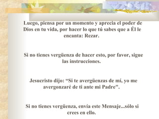 Luego, piensa por un momento y aprecia el poder de
Dios en tu vida, por hacer lo que tú sabes que a Él le
encanta: Rezar.
Si no tienes vergüenza de hacer esto, por favor, sigue
las instrucciones.
Jesucristo dijo: “Si te avergüenzas de mí, yo me
avergonzaré de ti ante mi Padre".
Si no tienes vergüenza, envía este Mensaje...sólo si
crees en ello.
