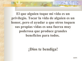 El que alguien toque mi vida es un
privilegio. Tocar la vida de alguien es un
honor, pero el ayudar a que otros toquen
sus propias vidas es una fuerza muy
poderosa que produce grandes
beneficios para todos.
¡Dios te bendiga!
aam