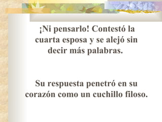 ¡Ni pensarlo! Contestó la cuarta esposa y se alejó sin decir más palabras.  Su respuesta penetró en su corazón como un cuchillo filoso.  