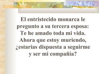 El entristecido monarca le pregunto a su tercera esposa: Te he amado toda mi vida. Ahora que estoy muriendo,   ¿estarías dispuesta a seguirme y ser mi compañía? 