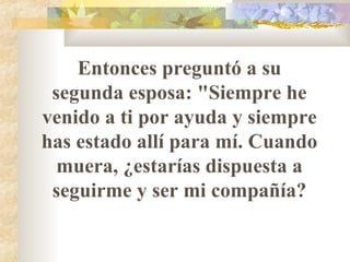 Entonces preguntó a su segunda esposa: "Siempre he venido a ti por ayuda y siempre has estado allí para mí. Cuando muera, ¿estarías dispuesta a seguirme y ser mi compañía? 