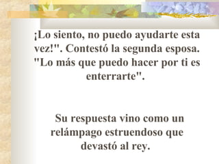¡Lo siento, no puedo ayudarte esta vez!". Contestó la segunda esposa. "Lo más que puedo hacer por ti es enterrarte".  Su respuesta vino como un relámpago estruendoso que devastó al rey.  