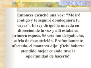Entonces escuchó una voz: "Me iré contigo y te seguiré dondequiera tu vayas". El rey dirigió la mirada en dirección de la voz y allí estaba su primera esposa. Sé veía tan delgaducha, sufría de desnutrición. Profundamente afectado, el monarca dijo: ¡Debí haberte atendido mejor cuando tuve la oportunidad de hacerlo!  