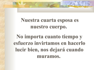 Nuestra cuarta esposa es nuestro cuerpo.  No importa cuanto tiempo y esfuerzo invirtamos en hacerlo lucir bien, nos dejará cuando muramos.  