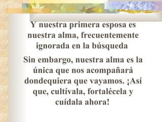 Y nuestra primera esposa es nuestra alma, frecuentemente ignorada en la búsqueda  Sin embargo, nuestra alma es la única que nos acompañar á  dondequiera que vayamos. ¡Así que, cultívala, fortalécela y cuídala ahora!   
