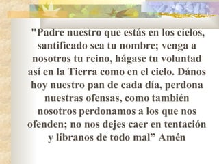 "Padre nuestro que estás en los cielos ,  santificado sea tu nombre ;  venga a nosotros tu reino, hágase tu voluntad así en la Tierra como en el cielo. D á nos hoy nuestro pan de cada día, perdona nuestras ofensas, como también nosotros perdonamos a los que nos ofenden ;  no nos dejes caer en tentación y líbranos de todo mal ”  Amén 
