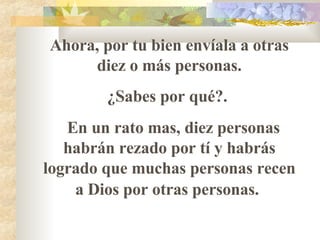 Ahora, por tu bien envíala a otras diez o más personas. ¿Sabes por qué?.  En un rato mas, diez personas habrán rezado por t í  y habrás logrado que muchas personas recen a Dios por otras personas.   