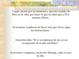 Luego, piensa por un momento y aprecia el poder de Dios en tu vida, por hacer lo que t ú  sabes que a Él le encanta :  Rezar.  Si no tienes vergüenza de hacer esto, por favor, sigue las instrucciones.  Jesucristo dijo :   “ Si te avergüenzas de mí, yo me avergonzaré de ti ante mi Padre".    Si no tienes vergüenza, envía este Mensaje...s ó lo si crees en ello.  
