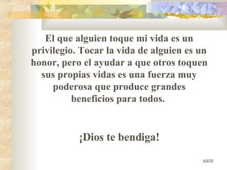 El que alguien toque mi vida es un privilegio .  Tocar la vida de alguien es un honor, pero el ayudar a que otros toquen sus propias vidas es una fuerza muy poderosa que produce grandes beneficios para todos.  ¡Dios te bendiga! aam 