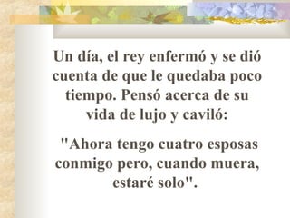 Un día, el rey enfermó y se dió cuenta de que le quedaba poco tiempo. Pensó acerca de su vida de lujo y caviló: "Ahora tengo cuatro esposas conmigo pero, cuando muera, estaré solo".  