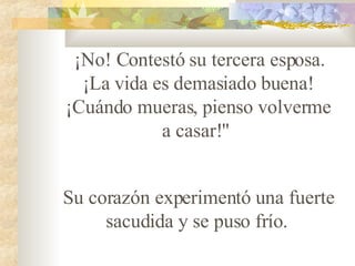 ¡No! Contestó su tercera esposa. ¡La vida es demasiado buena! ¡Cuándo mueras, pienso volverme a casar!"    Su corazón experimentó una fuerte sacudida y se puso fr ío .   
